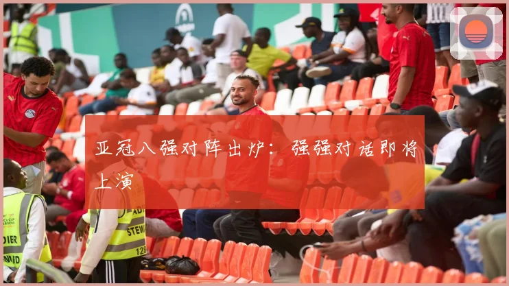 亚冠八强对阵出炉：强强对话即将上演