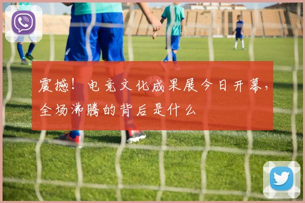 震撼！电竞文化成果展今日开幕，全场沸腾的背后是什么