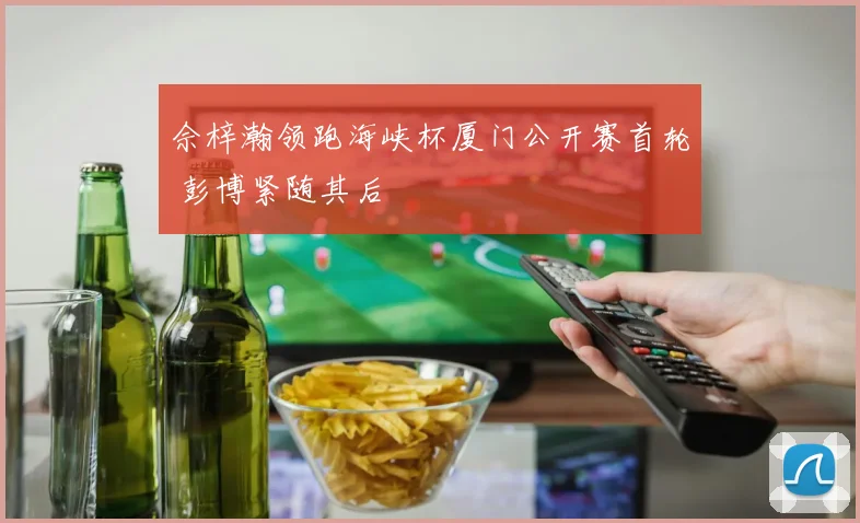 佘梓瀚领跑海峡杯厦门公开赛首轮 彭博紧随其后