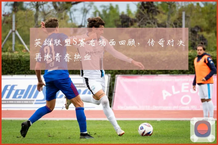 英雄联盟S赛名场面回顾，传奇对决再燃青春热血