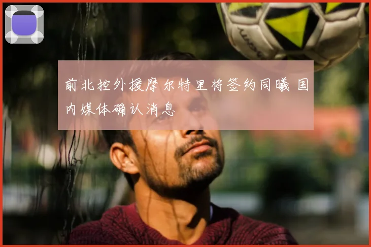 前北控外援摩尔特里将签约同曦 国内媒体确认消息