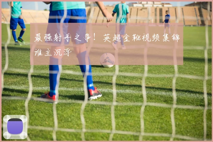 最强射手之争！英超金靴视频集锦谁主沉浮