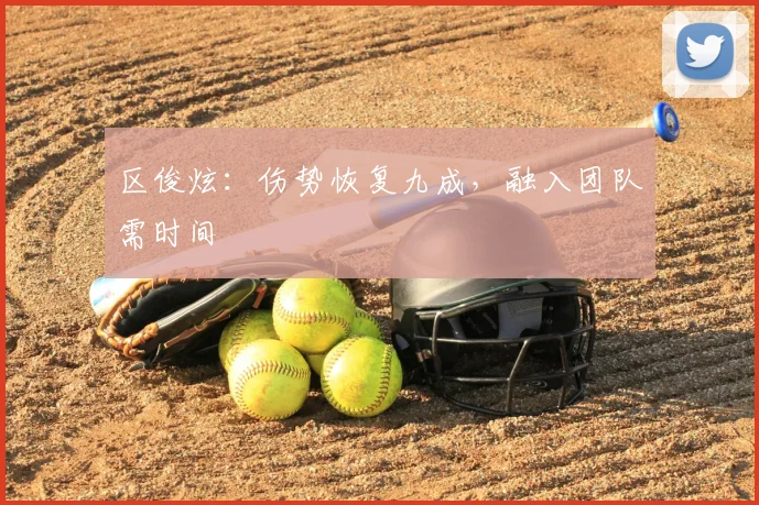 区俊炫：伤势恢复九成，融入团队需时间