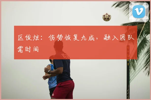 区俊炫：伤势恢复九成，融入团队需时间