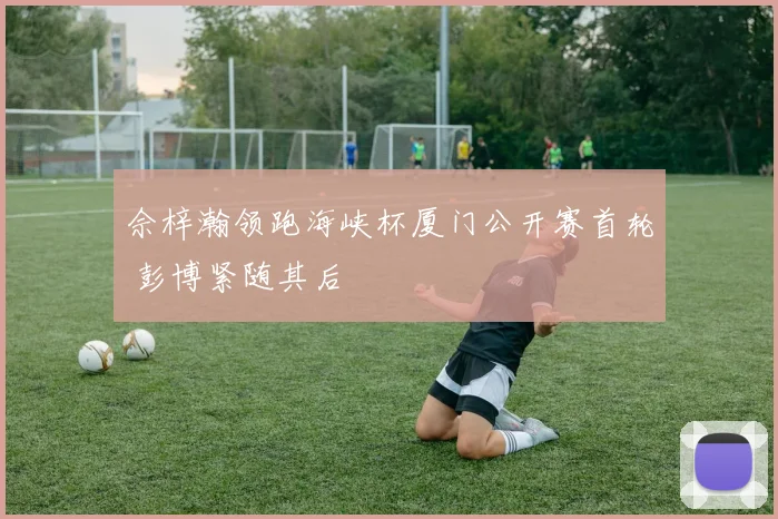 佘梓瀚领跑海峡杯厦门公开赛首轮 彭博紧随其后