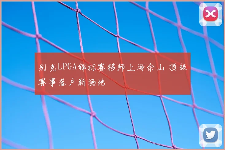 别克LPGA锦标赛移师上海佘山 顶级赛事落户新场地