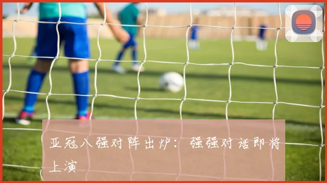 亚冠八强对阵出炉：强强对话即将上演