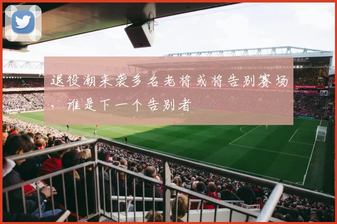退役潮来袭多名老将或将告别赛场，谁是下一个告别者