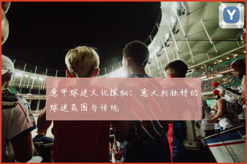 意甲球迷文化探秘：意大利独特的球迷氛围与传统