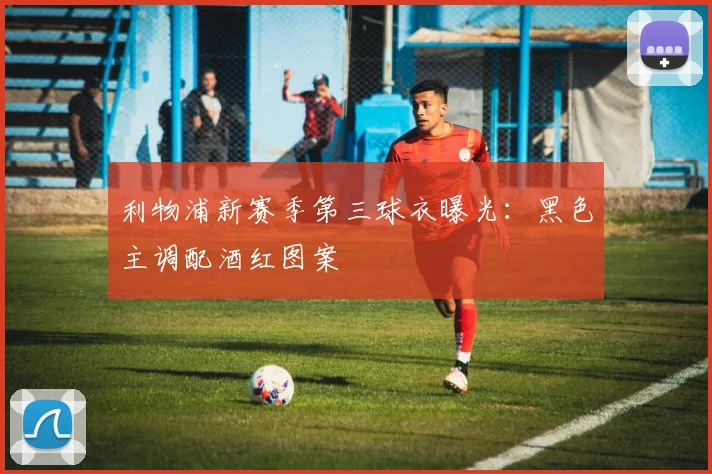 利物浦新赛季第三球衣曝光：黑色主调配酒红图案